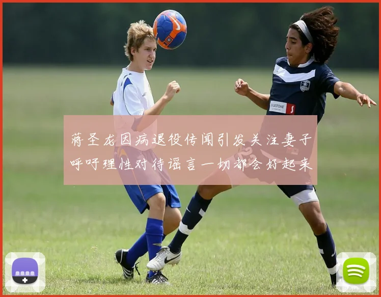 蒋圣龙因病退役传闻引发关注妻子呼吁理性对待谣言一切都会好起来