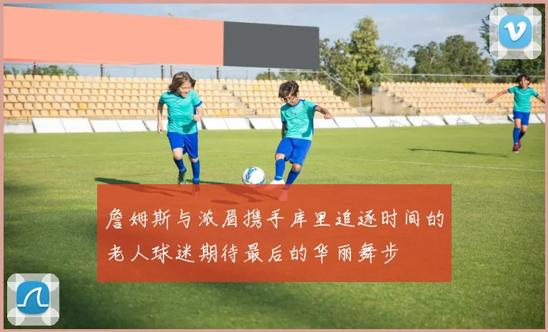 詹姆斯与浓眉携手库里追逐时间的老人球迷期待最后的华丽舞步