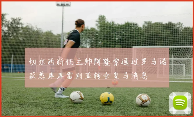 切尔西新任主帅阿隆索通过罗马诺获悉库库雷利亚转会皇马消息