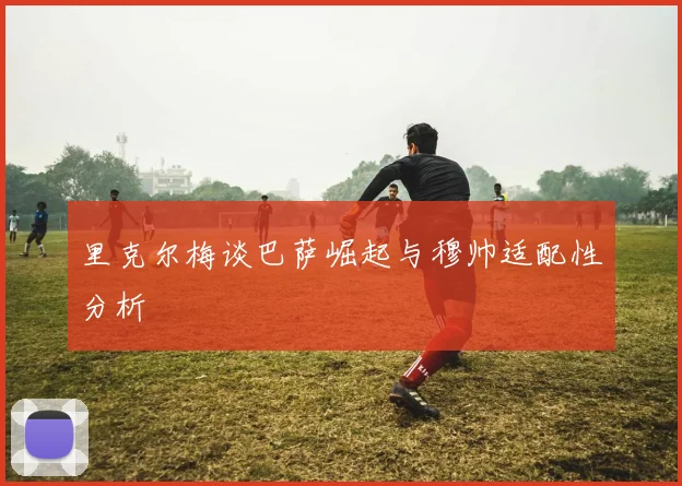 里克尔梅谈巴萨崛起与穆帅适配性分析