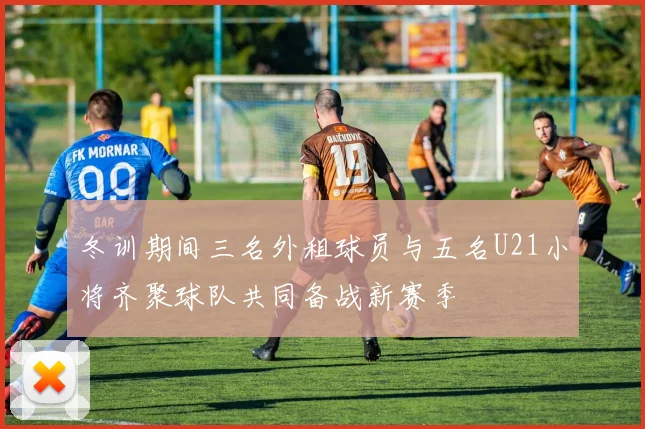 冬训期间三名外租球员与五名U21小将齐聚球队共同备战新赛季