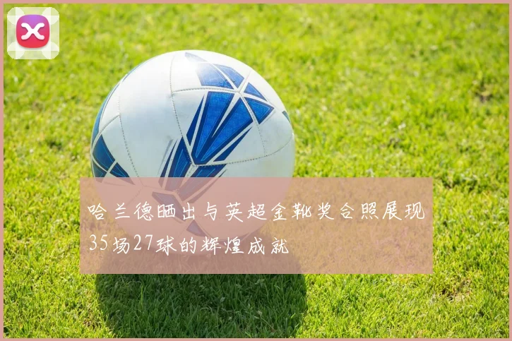 哈兰德晒出与英超金靴奖合照展现35场27球的辉煌成就
