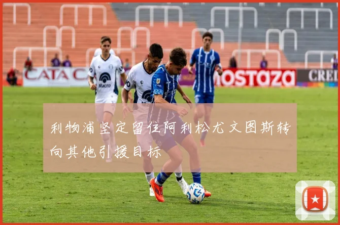 利物浦坚定留住阿利松尤文图斯转向其他引援目标