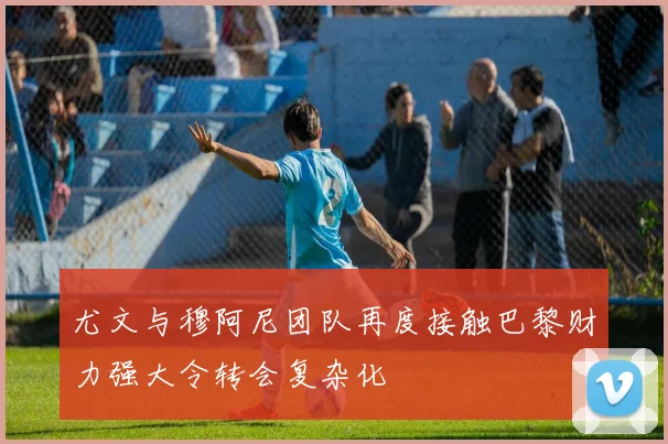 尤文与穆阿尼团队再度接触巴黎财力强大令转会复杂化