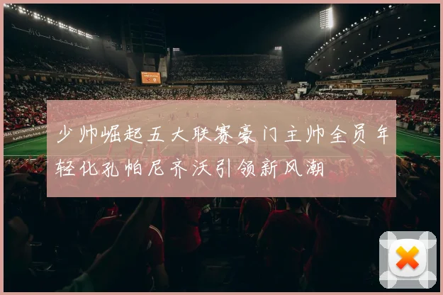 少帅崛起五大联赛豪门主帅全员年轻化孔帕尼齐沃引领新风潮