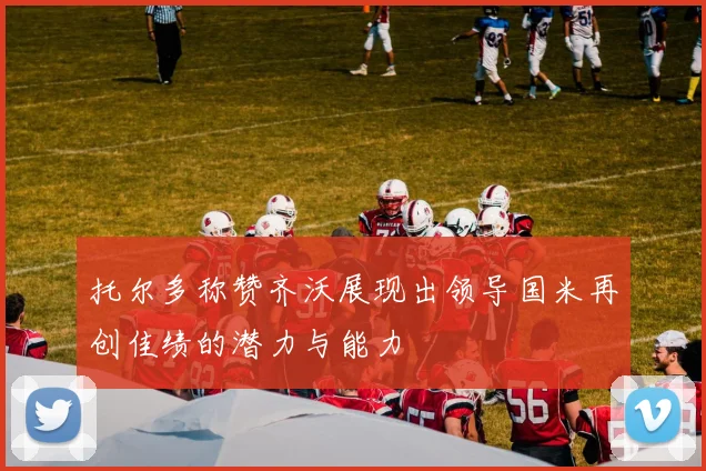 托尔多称赞齐沃展现出领导国米再创佳绩的潜力与能力