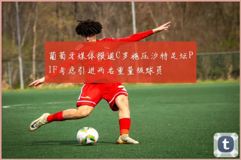 葡萄牙媒体报道C罗施压沙特足坛PIF考虑引进两名重量级球员