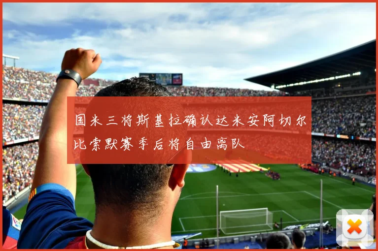 国米三将斯基拉确认达米安阿切尔比索默赛季后将自由离队